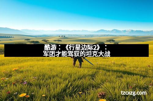 酷游：《行星边际2》：军团才能驾驭的坦克大战