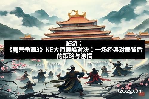 酷游：《魔兽争霸3》NE大师巅峰对决：一场经典对局背后的策略与激情